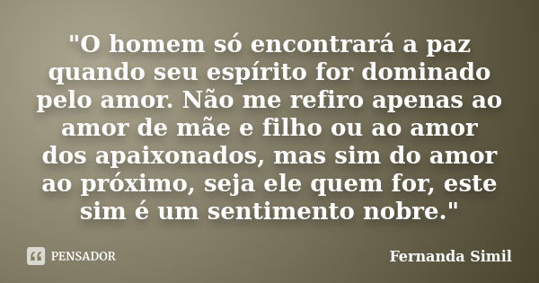 "O homem só encontrará a paz quando seu espírito for dominado pelo amor. Não me refiro apenas ao amor de mãe e filho ou ao amor dos apaixonados, mas sim do... Frase de Fernanda Simil.