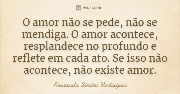 O amor não se pede, não se mendiga. O amor acontece, resplandece no profundo e reflete em cada ato. Se isso não acontece, não existe amor.... Frase de Fernanda Simões Rodrigues.