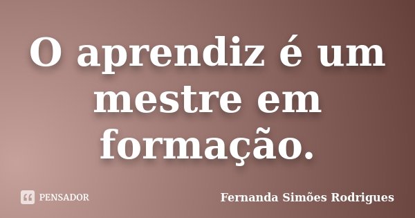 O aprendiz é um mestre em formação.... Frase de Fernanda Simões Rodrigues.