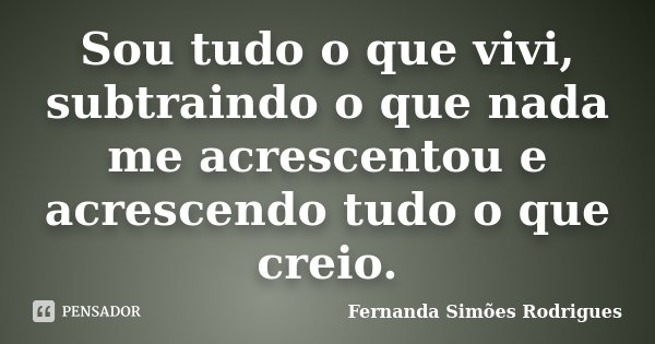 Sou tudo o que vivi, subtraindo o que nada me acrescentou e acrescendo tudo o que creio.... Frase de Fernanda Simões Rodrigues.