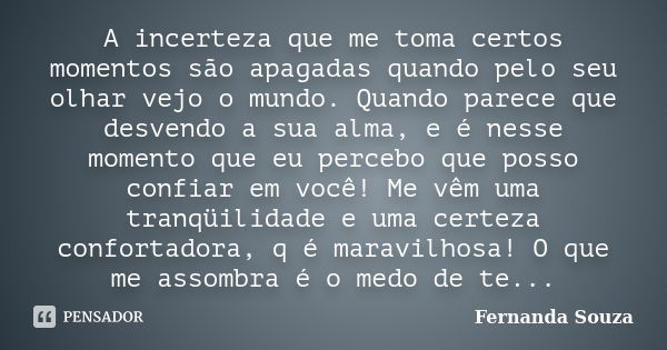 A incerteza que me toma certos momentos são apagadas quando pelo seu olhar vejo o mundo. Quando parece que desvendo a sua alma, e é nesse momento que eu percebo... Frase de Fernanda Souza.