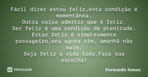 Fácil dizer estou feliz,esta condição é momentânea. Outra coisa admitir que é feliz. Ser feliz é uma condição de plenitude. Estar feliz é simplesmente passageir... Frase de Fernanda Souza.