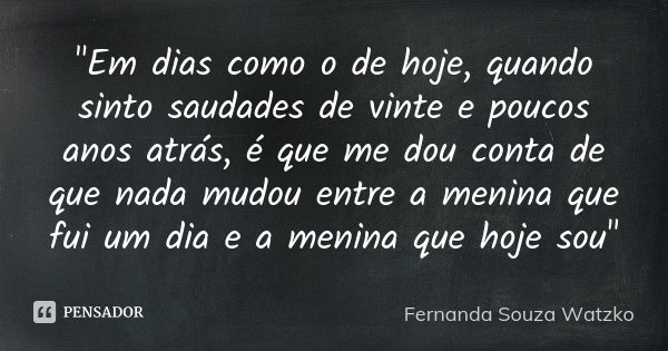 "Em dias como o de hoje, quando sinto saudades de vinte e poucos anos atrás, é que me dou conta de que nada mudou entre a menina que fui um dia e a menina ... Frase de Fernanda Souza Watzko.