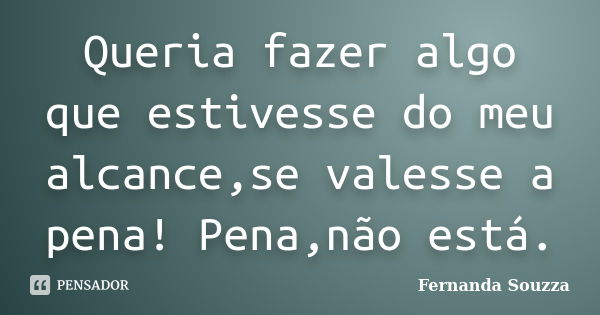 Queria fazer algo que estivesse do meu alcance,se valesse a pena! Pena,não está.... Frase de Fernanda Souzza.