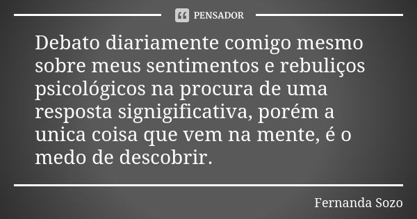 Debato diariamente comigo mesmo sobre meus sentimentos e rebuliços psicológicos na procura de uma resposta signigificativa, porém a unica coisa que vem na mente... Frase de Fernanda Sozo.