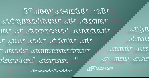 "O meu gemido não atrapalhava de forma alguma a terrível vontade louca que ele tinha de cada vez mais compenetrar o meu apetecível corpo."... Frase de Fernanda Timbira.