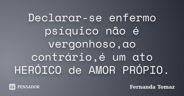 Declarar-se enfermo psíquico não é vergonhoso,ao contrário,é um ato HERÓICO de AMOR PRÓPIO.... Frase de Fernanda Tomaz.