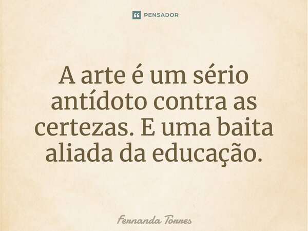 ⁠A arte é um sério antídoto contra as certezas. E uma baita aliada da educação.... Frase de Fernanda Torres.