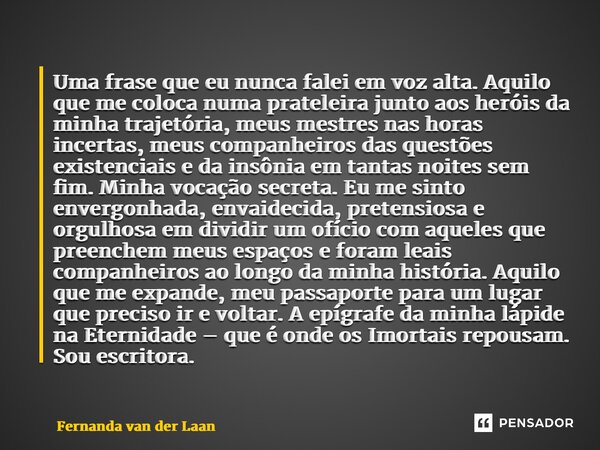 ⁠Uma frase que eu nunca falei em voz alta. Aquilo que me coloca numa prateleira junto aos heróis da minha trajetória, meus mestres nas horas incertas, meus comp... Frase de Fernanda van der Laan.