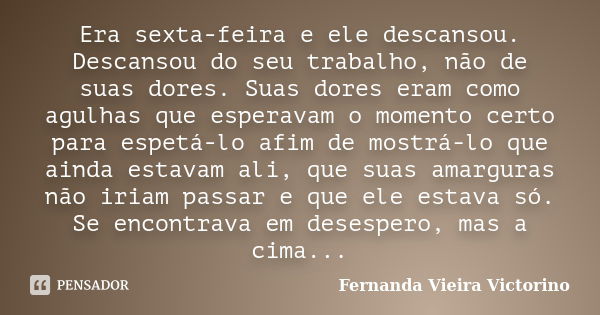 Era sexta-feira e ele descansou. Descansou do seu trabalho, não de suas dores. Suas dores eram como agulhas que esperavam o momento certo para espetá-lo afim de... Frase de Fernanda Vieira Victorino.