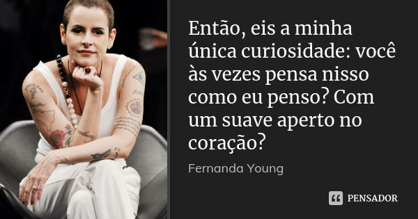 Então, eis a minha única curiosidade: você às vezes pensa nisso como eu penso? Com um suave aperto no coração?... Frase de Fernanda Young.