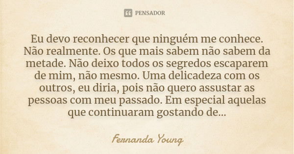 Eu devo reconhecer que ninguém me conhece. Não realmente. Os que mais sabem não sabem da metade. Não deixo todos os segredos escaparem de mim, não mesmo. Uma de... Frase de Fernanda Young.