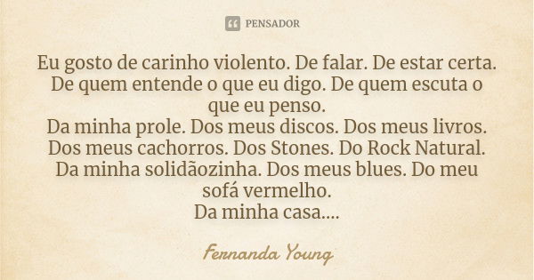 Eu gosto de carinho violento. De falar. De estar certa. De quem entende o que eu digo. De quem escuta o que eu penso. Da minha prole. Dos meus discos. Dos meus ... Frase de Fernanda Young.