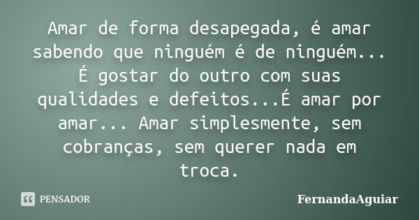 Amar de forma desapegada, é amar sabendo que ninguém é de ninguém... É gostar do outro com suas qualidades e defeitos...É amar por amar... Amar simplesmente, se... Frase de FernandaAguiar.