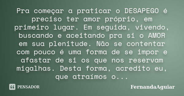 Pra começar a praticar o DESAPEGO é preciso ter amor próprio, em primeiro lugar. Em seguida, vivendo, buscando e aceitando pra si o AMOR em sua plenitude. Não s... Frase de FernandaAguiar.