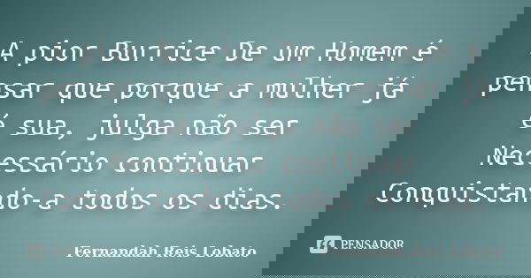A pior Burrice De um Homem é pensar que porque a mulher já é sua, julga não ser Necessário continuar Conquistando-a todos os dias.... Frase de Fernandah Reis Lobato.