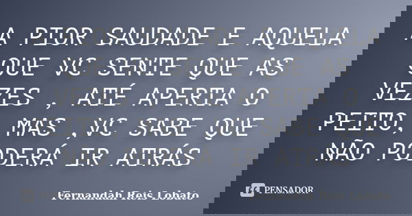 A PIOR SAUDADE E AQUELA QUE VC SENTE QUE AS VEZES , ATÉ APERTA O PEITO, MAS ,VC SABE QUE NÃO PODERÁ IR ATRÁS... Frase de FERNANDAH REIS LOBATO.