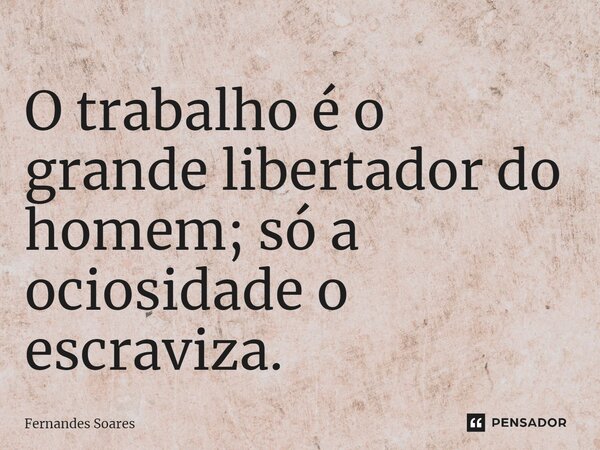 ⁠O trabalho é o grande libertador do homem; só a ociosidade o escraviza.... Frase de Fernandes Soares.