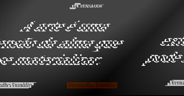 A arte é uma extensão da alma que pode se materializar.... Frase de Fernandha Franklin.