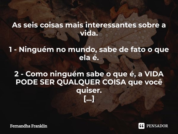 ⁠As seis coisas mais interessantes sobre a vida. 1 - Ninguém no mundo, sabe de fato o que ela é. 2 - Como ninguém sabe o que é, a VIDA PODE SER QUALQUER COISA q... Frase de Fernandha Franklin.