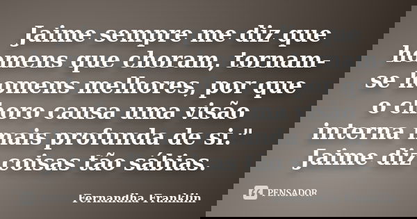 Jaime sempre me diz que homens que choram, tornam-se homens melhores, por que o choro causa uma visão interna mais profunda de si." Jaime diz coisas tão sá... Frase de Fernandha Franklin.
