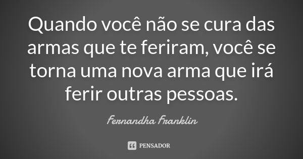 Quando você não se cura das armas que te feriram, você se torna uma nova arma que irá ferir outras pessoas.... Frase de Fernandha Franklin.