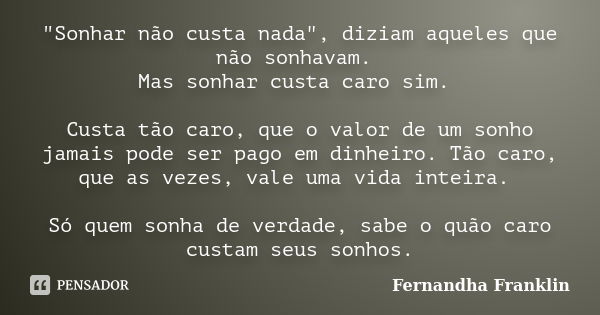 "Sonhar não custa nada", diziam aqueles que não sonhavam. Mas sonhar custa caro sim. Custa tão caro, que o valor de um sonho jamais pode ser pago em d... Frase de Fernandha Franklin.