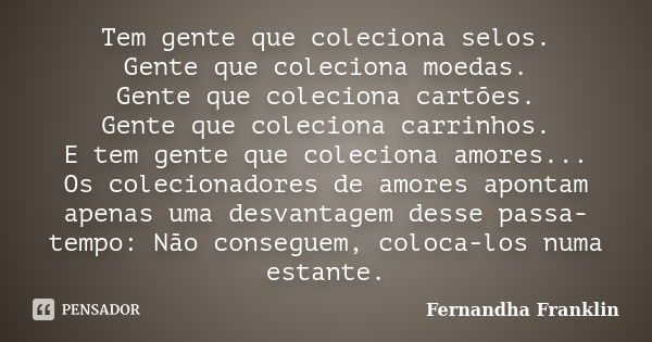 Tem gente que coleciona selos. Gente que coleciona moedas. Gente que coleciona cartões. Gente que coleciona carrinhos. E tem gente que coleciona amores... Os co... Frase de Fernandha Franklin.