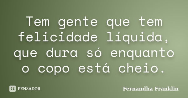 Tem gente que tem felicidade líquida, que dura só enquanto o copo está cheio.... Frase de Fernandha Franklin.