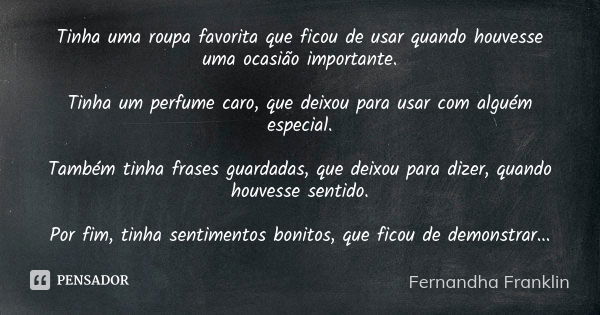 Tinha uma roupa favorita que ficou de usar quando houvesse uma ocasião importante. Tinha um perfume caro, que deixou para usar com alguém especial. Também tinha... Frase de Fernandha Franklin.