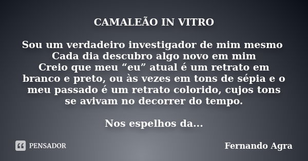 CAMALEÃO IN VITRO Sou um verdadeiro investigador de mim mesmo Cada dia descubro algo novo em mim Creio que meu “eu” atual é um retrato em branco e preto, ou às ... Frase de Fernando Agra.