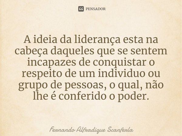 ⁠A ideia da liderança esta na cabeça daqueles que se sentem incapazes de conquistar o respeito de um individuo ou grupo de pessoas, o qual, não lhe é conferido ... Frase de Fernando Alfradique Scanferla.