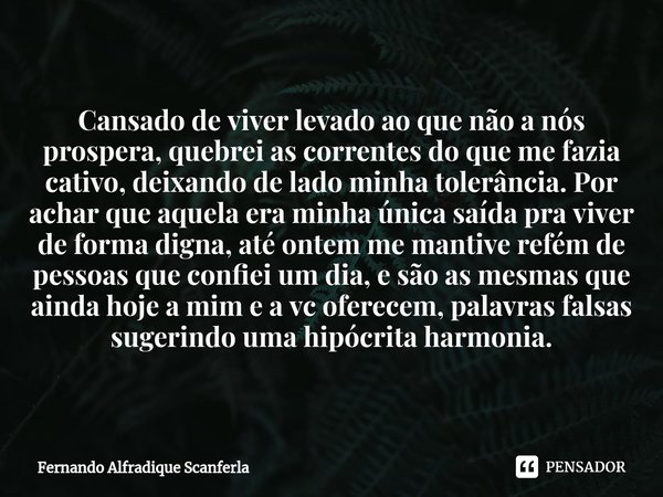 ⁠Cansado de viver levado ao que não a nós prospera, quebrei as correntes do que me fazia cativo, deixando de lado minha tolerância. Por achar que aquela era min... Frase de Fernando Alfradique Scanferla.