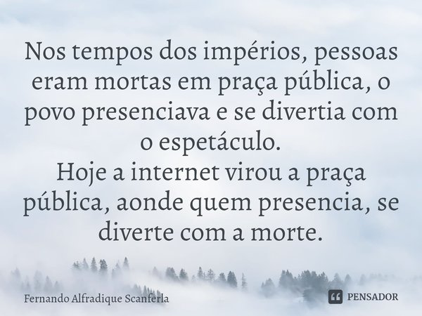 ⁠Nos tempos dos impérios, pessoas eram mortas em praça pública, o povo presenciava e se divertia com o espetáculo.
Hoje a internet virou a praça pública, aonde ... Frase de Fernando Alfradique Scanferla.