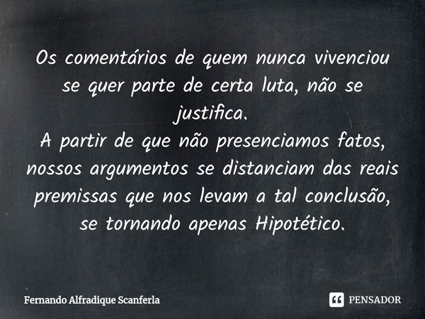 ⁠Os comentários de quem nunca vivenciou se quer parte de certa luta, não se justifica.
A partir de que não presenciamos fatos, nossos argumentos se distanciam d... Frase de Fernando Alfradique Scanferla.