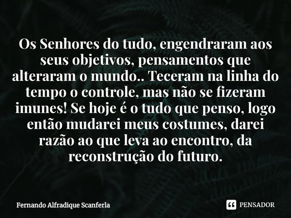 ⁠Os Senhores do tudo, engendraram aos seus objetivos, pensamentos que alteraram o mundo.. Teceram na linha do tempo o controle, mas não se fizeram imunes! Se ho... Frase de Fernando Alfradique Scanferla.