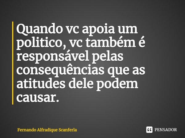 Quando vc apoia um politico, vc também é responsável pelas consequências que as atitudes dele podem causar.... Frase de Fernando Alfradique Scanferla.