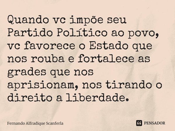 ⁠Quando vc impõe seu Partido Político ao povo, vc favorece o Estado que nos rouba e fortalece as grades que nos aprisionam, nos tirando o direito a liberdade.... Frase de Fernando Alfradique Scanferla.