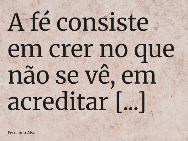 A fé consiste em crer no que não se vê, em acreditar que, onde nossas mãos não alcançam, o Senhor alcançará por nós.(Verso 58)... Frase de Fernando Alva.