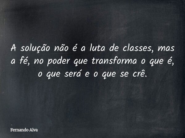 A solução não é a luta de classes, mas a fé, no poder que transforma o que é, o que será e o que se crê.... Frase de Fernando Alva.