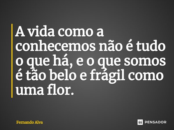 ⁠A vida como a conhecemos não é tudo o que há, e o que somos é tão belo e frágil como uma flor.... Frase de Fernando Alva.