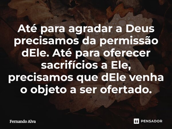 ⁠Até para agradar a Deus precisamos da permissão dEle. Até para oferecer sacrifícios a Ele, precisamos que dEle venha o objeto a ser ofertado.... Frase de Fernando Alva.