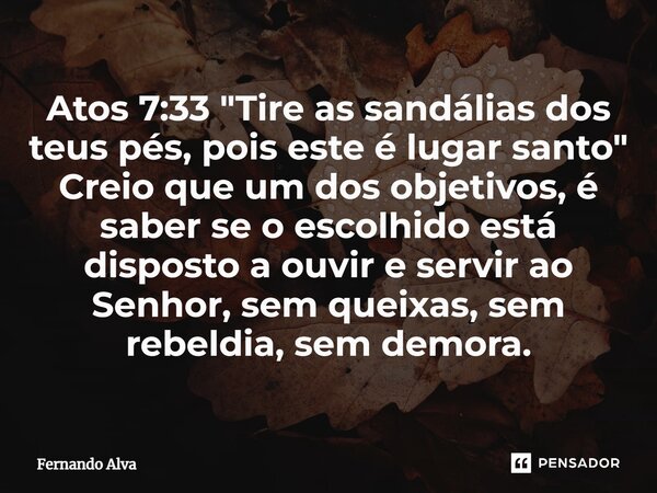 Atos 7:33 ⁠"Tire as sandálias dos teus pés, pois este é lugar santo" Creio que um dos objetivos, é saber se o escolhido está disposto a ouvir e servir... Frase de Fernando Alva.