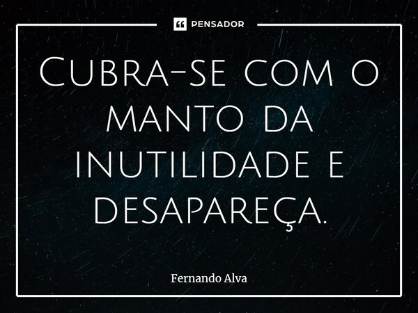 ⁠Cubra-se com o manto da inutilidade e desapareça.... Frase de Fernando Alva.