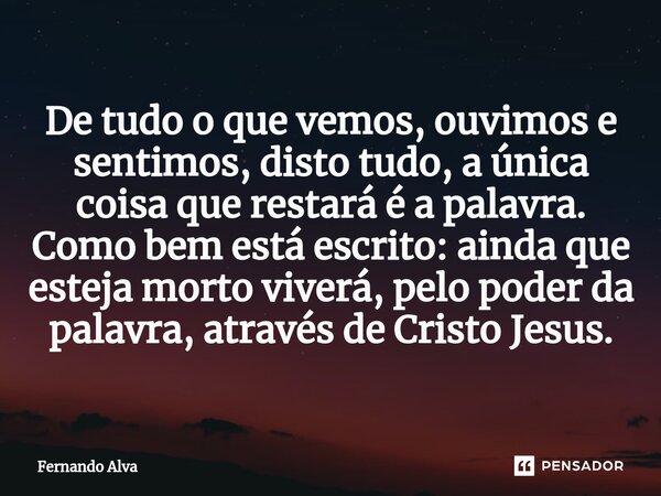 ⁠De tudo o que vemos, ouvimos e sentimos, disto tudo, a única coisa que restará é a palavra. Como bem está escrito: ainda que esteja morto viverá, pelo poder da... Frase de Fernando Alva.