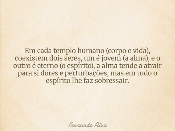 Em cada templo humano (corpo e vida), coexistem dois seres, um é jovem (a alma), e o outro é eterno (o espírito), a alma tende a atrair para si dores e perturba... Frase de Fernando Alva.