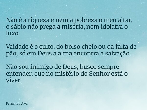 Não é a riqueza e nem a pobreza o meu altar, o sábio não prega a miséria, nem idolatra o luxo. Vaidade é o culto, do bolso cheio ou da falta de pão, só em Deus ... Frase de Fernando Alva.