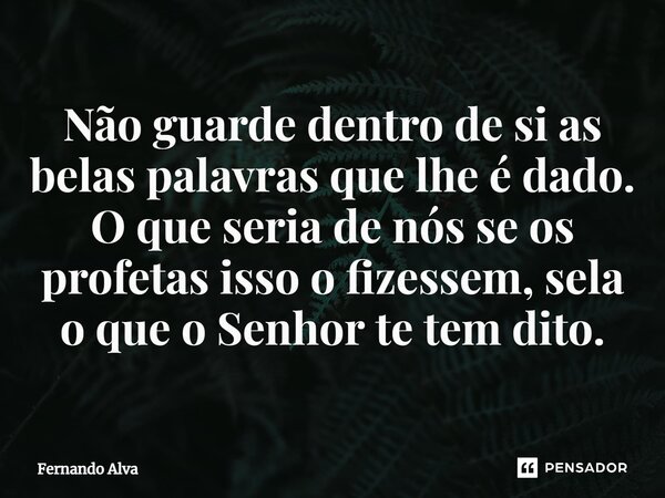 ⁠Não guarde dentro de si as belas palavras que lhe é dado. O que seria de nós se os profetas isso o fizessem, sela o que o Senhor te tem dito.... Frase de Fernando Alva.