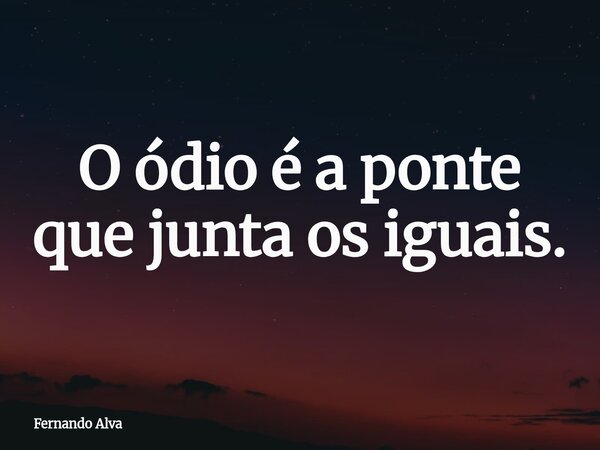 O ódio é a ponte que junta os iguais.... Frase de Fernando Alva.