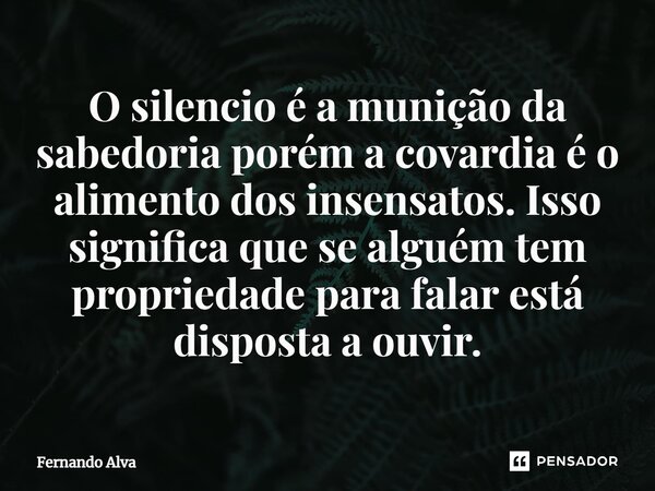 ⁠O silencio é a munição da sabedoria porém a covardia é o alimento dos insensatos. Isso significa que se alguém tem propriedade para falar está disposta a ouvir... Frase de Fernando Alva.